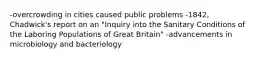 -overcrowding in cities caused public problems -1842, Chadwick's report on an "Inquiry into the Sanitary Conditions of the Laboring Populations of Great Britain" -advancements in microbiology and bacteriology