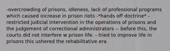 -overcrowding of prisons, idleness, lack of professional programs which caused increase in prison riots -*hands off doctrine* - restricted judicial intervention in the operations of prisons and the judgement of correctional administrators -- before this, the courts did not interfere w prison life. - tried to improve life in prisons this ushered the rehabilitative era