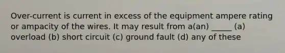 Over-current is current in excess of the equipment ampere rating or ampacity of the wires. It may result from a(an) _____ (a) overload (b) short circuit (c) ground fault (d) any of these