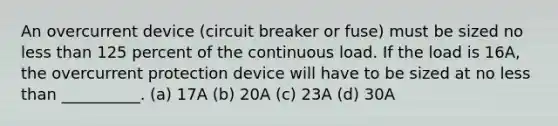 An overcurrent device (circuit breaker or fuse) must be sized no less than 125 percent of the continuous load. If the load is 16A, the overcurrent protection device will have to be sized at no less than __________. (a) 17A (b) 20A (c) 23A (d) 30A