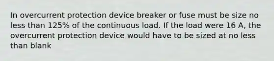 In overcurrent protection device breaker or fuse must be size no less than 125% of the continuous load. If the load were 16 A, the overcurrent protection device would have to be sized at no less than blank