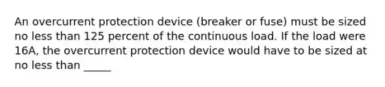 An overcurrent protection device (breaker or fuse) must be sized no less than 125 percent of the continuous load. If the load were 16A, the overcurrent protection device would have to be sized at no less than _____