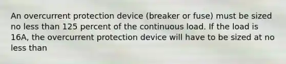 An overcurrent protection device (breaker or fuse) must be sized no less than 125 percent of the continuous load. If the load is 16A, the overcurrent protection device will have to be sized at no less than