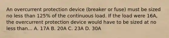 An overcurrent protection device (breaker or fuse) must be sized no less than 125% of the continuous load. If the load were 16A, the overcurrent protection device would have to be sized at no less than... A. 17A B. 20A C. 23A D. 30A