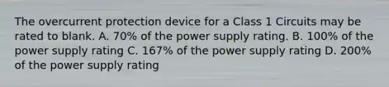 The overcurrent protection device for a Class 1 Circuits may be rated to blank. A. 70% of the power supply rating. B. 100% of the power supply rating C. 167% of the power supply rating D. 200% of the power supply rating