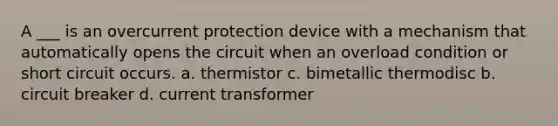 A ___ is an overcurrent protection device with a mechanism that automatically opens the circuit when an overload condition or short circuit occurs. a. thermistor c. bimetallic thermodisc b. circuit breaker d. current transformer