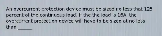 An overcurrent protection device must be sized no less that 125 percent of the continuous load. If the the load is 16A, the overcurrent protection device will have to be sized at no less than ______