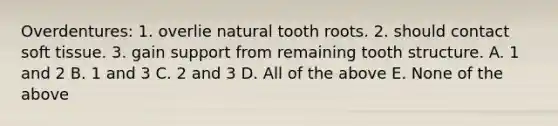 Overdentures: 1. overlie natural tooth roots. 2. should contact soft tissue. 3. gain support from remaining tooth structure. A. 1 and 2 B. 1 and 3 C. 2 and 3 D. All of the above E. None of the above