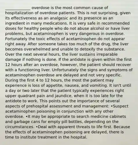 _____________ overdose is the most common cause of hospitalization of overdose patients. This is not surprising, given its effectiveness as an analgesic and its presence as an ingredient in many medications. It is very safe in recommended doses for healthy people who do not abuse alcohol or have liver problems, but acetaminophen is very dangerous in overdose. Fortunately the toxic effects of acetaminophen do not appear right away. After someone takes too much of the drug, the liver becomes overwhelmed and unable to detoxify the substance. Over the next several hours, the liver sustains irreparable damage if nothing is done. If the antidote is given within the first 12 hours after an overdose, however, the patient should recover with a functioning liver. Unfortunately the signs and symptoms of acetaminophen overdose are delayed and not very specific. During the first 4 to 12 hours, the most the patient may experience is loss of appetite, nausea, and vomiting. It isn't until a day or two later that the patient typically experiences right upper quadrant pain and jaundice, when it is too late for the antidote to work. This points out the importance of several aspects of prehospital assessment and management: •Suspect acetaminophen poisoning in conjunction with any other overdose. •It may be appropriate to search medicine cabinets and garbage cans for empty pill bottles, depending on the circumstances. •Deal with apparent threats to life first. Because the effects of acetaminophen poisoning are delayed, there is time to institute treatment in the hospital.