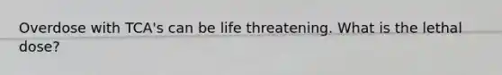 Overdose with TCA's can be life threatening. What is the lethal dose?