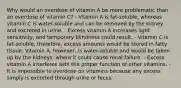 Why would an overdose of vitamin A be more problematic than an overdose of vitamin C? - Vitamin A is fat-soluble, whereas vitamin C is water-soluble and can be removed by the kidney and excreted in urine. - Excess vitamin A increases light sensitivity, and temporary blindness could result. - Vitamin C is fat-soluble; therefore, excess amounts would be stored in fatty tissue. Vitamin A, however, is water-soluble and would be taken up by the kidneys, where it could cause renal failure. - Excess vitamin A interferes with the proper function of other vitamins. - It is impossible to overdose on vitamins because any excess simply is excreted through urine or feces.