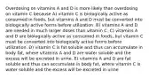 Overdosing on vitamins A and D is more likely than overdosing on vitamin C because A) vitamin C is biologically active as consumed in foods, but vitamins A and D must be converted into biologically active forms before utilization. B) vitamins A and D are needed in much larger doses than vitamin C. C) vitamins A and D are biologically active as consumed in foods, but vitamin C must be converted into biologically active forms before utilization. D) vitamin C is fat soluble and thus can accumulate in body fat, where vitamins A and D are water soluble and the excess will be excreted in urine. E) vitamins A and D are fat soluble and thus can accumulate in body fat, where vitamin C is water soluble and the excess will be excreted in urine