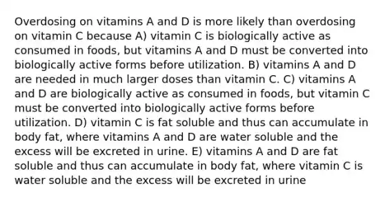 Overdosing on vitamins A and D is more likely than overdosing on vitamin C because A) vitamin C is biologically active as consumed in foods, but vitamins A and D must be converted into biologically active forms before utilization. B) vitamins A and D are needed in much larger doses than vitamin C. C) vitamins A and D are biologically active as consumed in foods, but vitamin C must be converted into biologically active forms before utilization. D) vitamin C is fat soluble and thus can accumulate in body fat, where vitamins A and D are water soluble and the excess will be excreted in urine. E) vitamins A and D are fat soluble and thus can accumulate in body fat, where vitamin C is water soluble and the excess will be excreted in urine