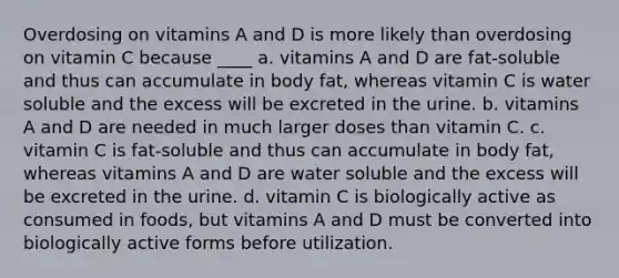 Overdosing on vitamins A and D is more likely than overdosing on vitamin C because ____ a. vitamins A and D are fat-soluble and thus can accumulate in body fat, whereas vitamin C is water soluble and the excess will be excreted in the urine. b. vitamins A and D are needed in much larger doses than vitamin C. c. vitamin C is fat-soluble and thus can accumulate in body fat, whereas vitamins A and D are water soluble and the excess will be excreted in the urine. d. vitamin C is biologically active as consumed in foods, but vitamins A and D must be converted into biologically active forms before utilization.