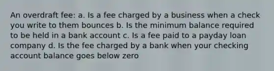 An overdraft fee: a. Is a fee charged by a business when a check you write to them bounces b. Is the minimum balance required to be held in a bank account c. Is a fee paid to a payday loan company d. Is the fee charged by a bank when your checking account balance goes below zero