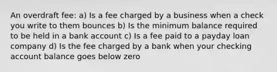 An overdraft fee: a) Is a fee charged by a business when a check you write to them bounces b) Is the minimum balance required to be held in a bank account c) Is a fee paid to a payday loan company d) Is the fee charged by a bank when your checking account balance goes below zero