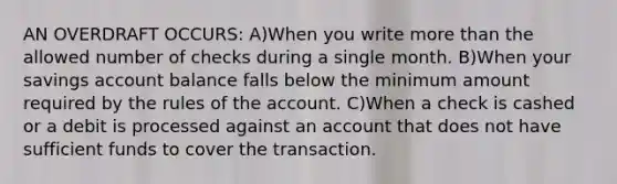 AN OVERDRAFT OCCURS: A)When you write more than the allowed number of checks during a single month. B)When your savings account balance falls below the minimum amount required by the rules of the account. C)When a check is cashed or a debit is processed against an account that does not have sufficient funds to cover the transaction.