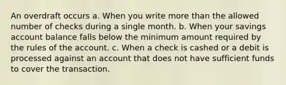 An overdraft occurs a. When you write more than the allowed number of checks during a single month. b. When your savings account balance falls below the minimum amount required by the rules of the account. c. When a check is cashed or a debit is processed against an account that does not have sufficient funds to cover the transaction.