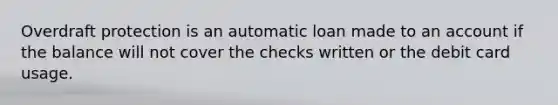 Overdraft protection is an automatic loan made to an account if the balance will not cover the checks written or the debit card usage.