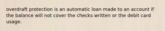 overdraft protection is an automatic loan made to an account if the balance will not cover the checks written or the debit card usage.