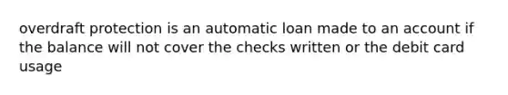 overdraft protection is an automatic loan made to an account if the balance will not cover the checks written or the debit card usage