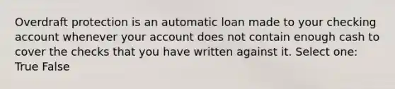 Overdraft protection is an automatic loan made to your checking account whenever your account does not contain enough cash to cover the checks that you have written against it. Select one: True False