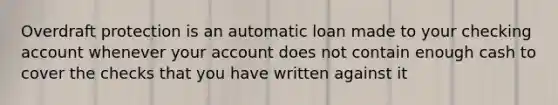 Overdraft protection is an automatic loan made to your checking account whenever your account does not contain enough cash to cover the checks that you have written against it