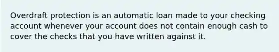 Overdraft protection is an automatic loan made to your checking account whenever your account does not contain enough cash to cover the checks that you have written against it.