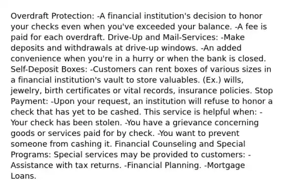 Overdraft Protection: -A financial institution's decision to honor your checks even when you've exceeded your balance. -A fee is paid for each overdraft. Drive-Up and Mail-Services: -Make deposits and withdrawals at drive-up windows. -An added convenience when you're in a hurry or when the bank is closed. Self-Deposit Boxes: -Customers can rent boxes of various sizes in a financial institution's vault to store valuables. (Ex.) wills, jewelry, birth certificates or vital records, insurance policies. Stop Payment: -Upon your request, an institution will refuse to honor a check that has yet to be cashed. This service is helpful when: -Your check has been stolen. -You have a grievance concerning goods or services paid for by check. -You want to prevent someone from cashing it. Financial Counseling and Special Programs: Special services may be provided to customers: -Assistance with tax returns. -Financial Planning. -Mortgage Loans.