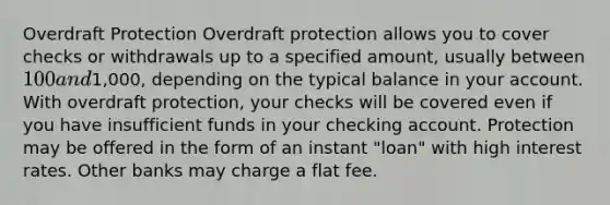 Overdraft Protection Overdraft protection allows you to cover checks or withdrawals up to a specified amount, usually between 100 and1,000, depending on the typical balance in your account. With overdraft protection, your checks will be covered even if you have insufficient funds in your checking account. Protection may be offered in the form of an instant "loan" with high interest rates. Other banks may charge a flat fee.