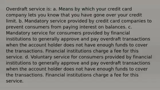 Overdraft service is: a. Means by which your credit card company lets you know that you have gone over your credit limit. b. Mandatory service provided by credit card companies to prevent consumers from paying interest on balances. c. Mandatory service for consumers provided by financial institutions to generally approve and pay overdraft transactions when the account holder does not have enough funds to cover the transactions. Financial institutions charge a fee for this service. d. Voluntary service for consumers provided by financial institutions to generally approve and pay overdraft transactions when the account holder does not have enough funds to cover the transactions. Financial institutions charge a fee for this service.