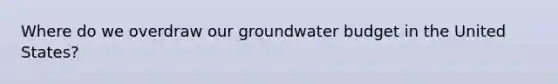 Where do we overdraw our groundwater budget in the United States?