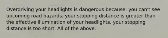 Overdriving your headlights is dangerous because: you can't see upcoming road hazards. your stopping distance is greater than the effective illumination of your headlights. your stopping distance is too short. All of the above.