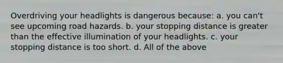 Overdriving your headlights is dangerous because: a. you can't see upcoming road hazards. b. your stopping distance is greater than the effective illumination of your headlights. c. your stopping distance is too short. d. All of the above