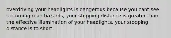 overdriving your headlights is dangerous because you cant see upcoming road hazards, your stopping distance is greater than the effective illumination of your headlights, your stopping distance is to short.