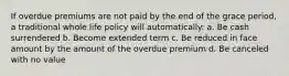 If overdue premiums are not paid by the end of the grace period, a traditional whole life policy will automatically: a. Be cash surrendered b. Become extended term c. Be reduced in face amount by the amount of the overdue premium d. Be canceled with no value