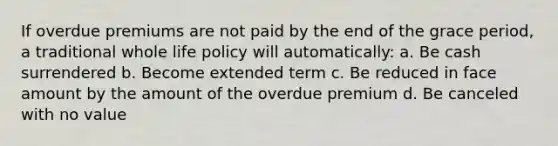 If overdue premiums are not paid by the end of the grace period, a traditional whole life policy will automatically: a. Be cash surrendered b. Become extended term c. Be reduced in face amount by the amount of the overdue premium d. Be canceled with no value