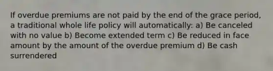 If overdue premiums are not paid by the end of the grace period, a traditional whole life policy will automatically: a) Be canceled with no value b) Become extended term c) Be reduced in face amount by the amount of the overdue premium d) Be cash surrendered