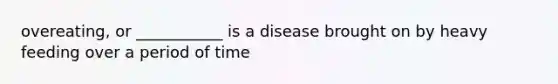 overeating, or ___________ is a disease brought on by heavy feeding over a period of time