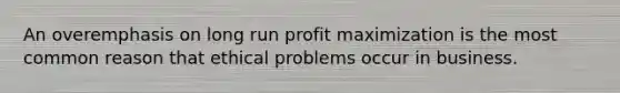 An overemphasis on long run profit maximization is the most common reason that ethical problems occur in business.