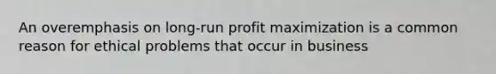 An overemphasis on long-run profit maximization is a common reason for ethical problems that occur in business