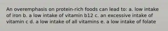 An overemphasis on protein-rich foods can lead to: a. low intake of iron b. a low intake of vitamin b12 c. an excessive intake of vitamin c d. a low intake of all vitamins e. a low intake of folate