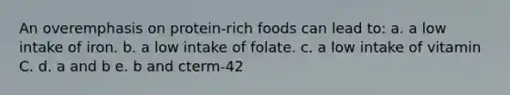 An overemphasis on protein-rich foods can lead to: a. a low intake of iron. b. a low intake of folate. c. a low intake of vitamin C. d. a and b e. b and cterm-42