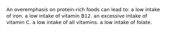 An overemphasis on protein-rich foods can lead to:​ ​a low intake of iron. ​a low intake of vitamin B12. ​an excessive intake of vitamin C. ​a low intake of all vitamins. a low intake of folate.