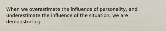 When we overestimate the influence of personality, and underestimate the influence of the situation, we are demonstrating