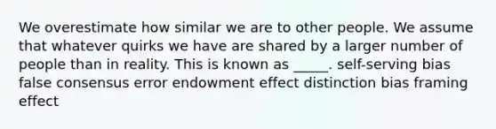 We overestimate how similar we are to other people. We assume that whatever quirks we have are shared by a larger number of people than in reality. This is known as _____. self-serving bias false consensus error endowment effect distinction bias framing effect