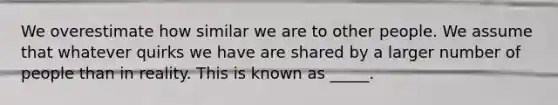 We overestimate how similar we are to other people. We assume that whatever quirks we have are shared by a larger number of people than in reality. This is known as _____.