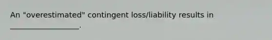 An "overestimated" contingent loss/liability results in __________________.