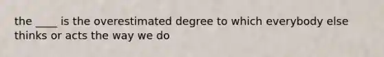 the ____ is the overestimated degree to which everybody else thinks or acts the way we do