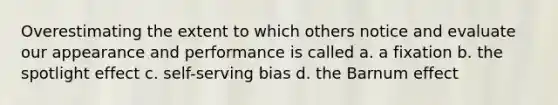 Overestimating the extent to which others notice and evaluate our appearance and performance is called a. a fixation b. the spotlight effect c. self-serving bias d. the Barnum effect